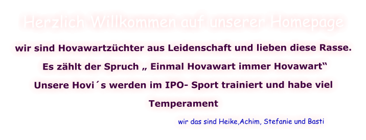 Herzlich Willkommen auf unserer Homepage wir sind Hovawartzüchter aus Leidenschaft und lieben diese Rasse.  Es zählt der Spruch „ Einmal Hovawart immer Hovawart“  Unsere Hovi´s werden im IPO- Sport trainiert und habe viel  Temperament                                                                  wir das sind Heike,Achim, Stefanie und Basti